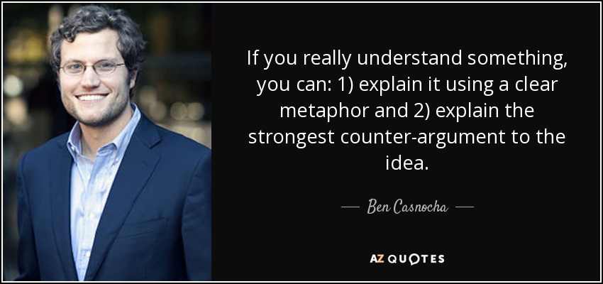 If you really understand something, you can: 1) explain it using a clear metaphor and 2) explain the strongest counter-argument to the idea. - Ben Casnocha