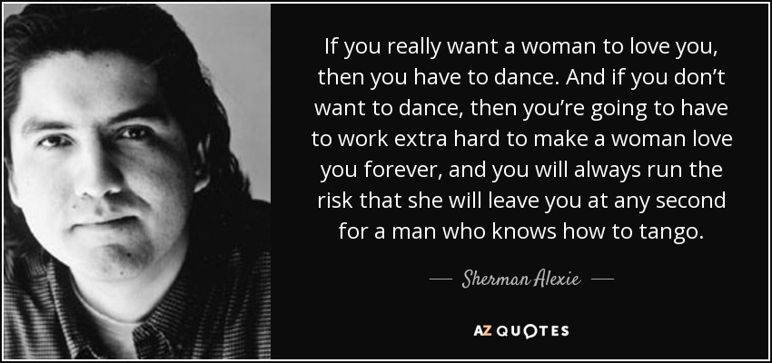 If you really want a woman to love you, then you have to dance. And if you don’t want to dance, then you’re going to have to work extra hard to make a woman love you forever, and you will always run the risk that she will leave you at any second for a man who knows how to tango. - Sherman Alexie