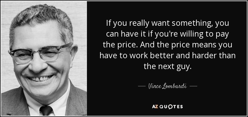 If you really want something , you can have it if you're willing to pay the price. And the price means you have to work better and harder than the next guy. - Vince Lombardi