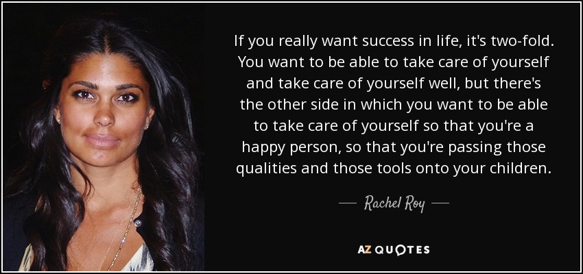 If you really want success in life, it's two-fold. You want to be able to take care of yourself and take care of yourself well, but there's the other side in which you want to be able to take care of yourself so that you're a happy person, so that you're passing those qualities and those tools onto your children. - Rachel Roy