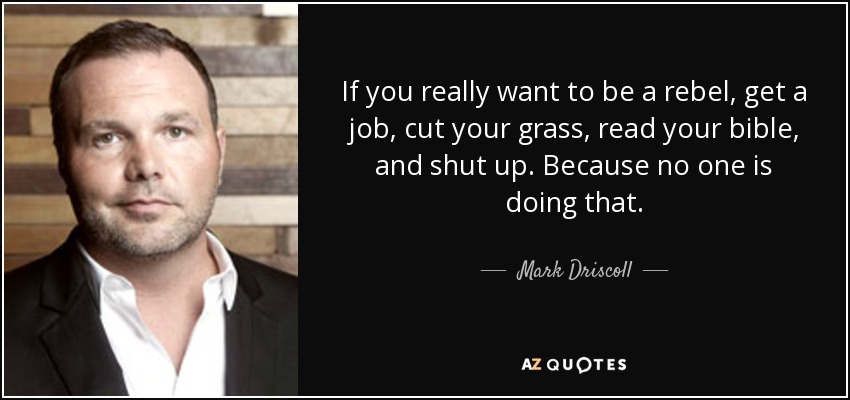 If you really want to be a rebel, get a job, cut your grass, read your bible, and shut up. Because no one is doing that. - Mark Driscoll