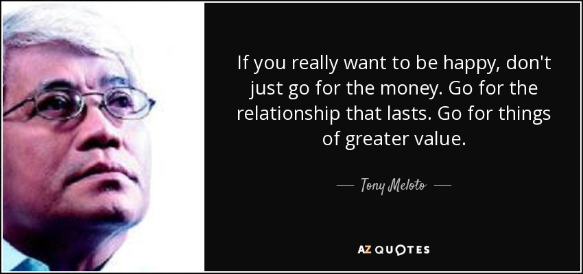 If you really want to be happy, don't just go for the money. Go for the relationship that lasts. Go for things of greater value. - Tony Meloto