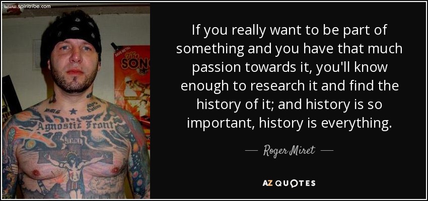 If you really want to be part of something and you have that much passion towards it, you'll know enough to research it and find the history of it; and history is so important, history is everything. - Roger Miret