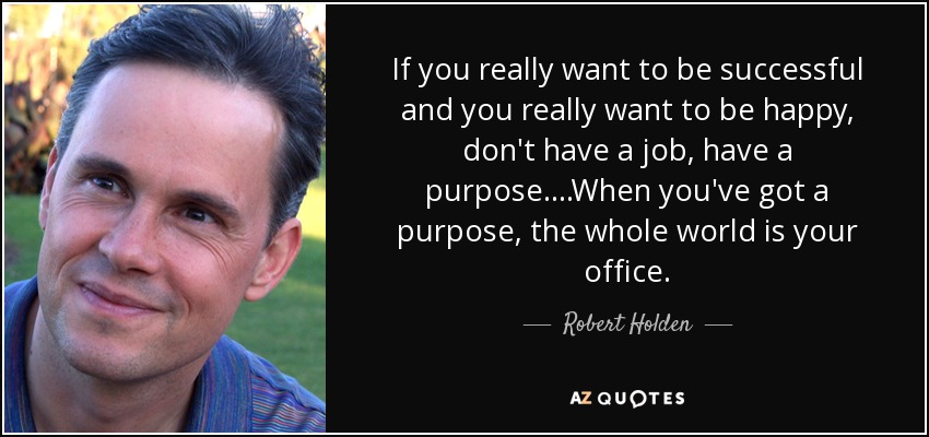 If you really want to be successful and you really want to be happy, don't have a job, have a purpose. ...When you've got a purpose, the whole world is your office. - Robert Holden