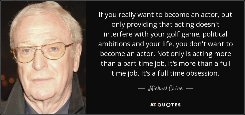 If you really want to become an actor, but only providing that acting doesn't interfere with your golf game, political ambitions and your life, you don't want to become an actor. Not only is acting more than a part time job, it's more than a full time job. It's a full time obsession. - Michael Caine