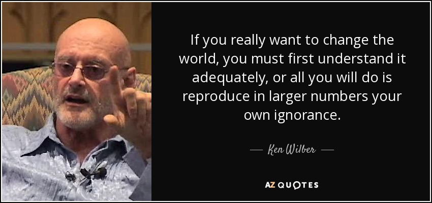 If you really want to change the world, you must first understand it adequately, or all you will do is reproduce in larger numbers your own ignorance. - Ken Wilber