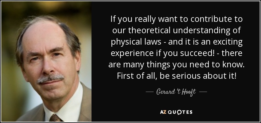 If you really want to contribute to our theoretical understanding of physical laws - and it is an exciting experience if you succeed! - there are many things you need to know. First of all, be serious about it! - Gerard 't Hooft