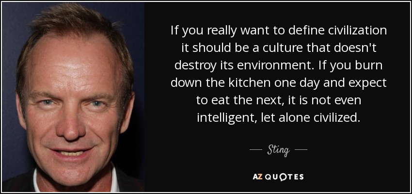 If you really want to define civilization it should be a culture that doesn't destroy its environment. If you burn down the kitchen one day and expect to eat the next, it is not even intelligent, let alone civilized. - Sting