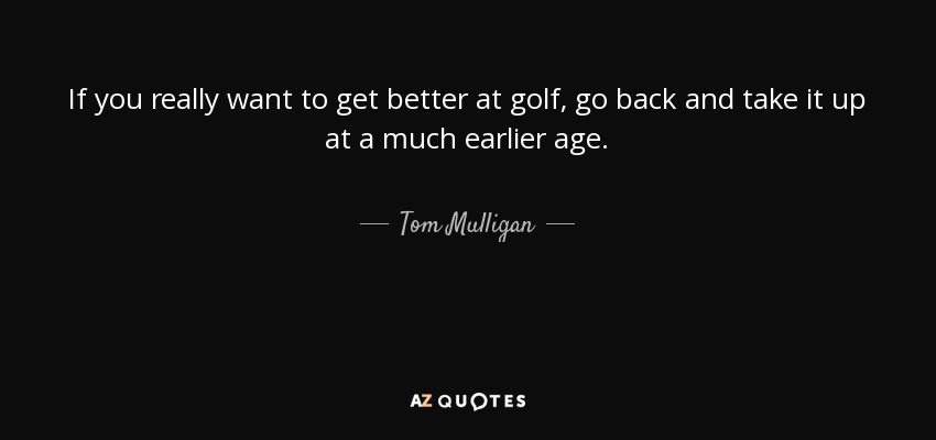 If you really want to get better at golf, go back and take it up at a much earlier age. - Tom Mulligan