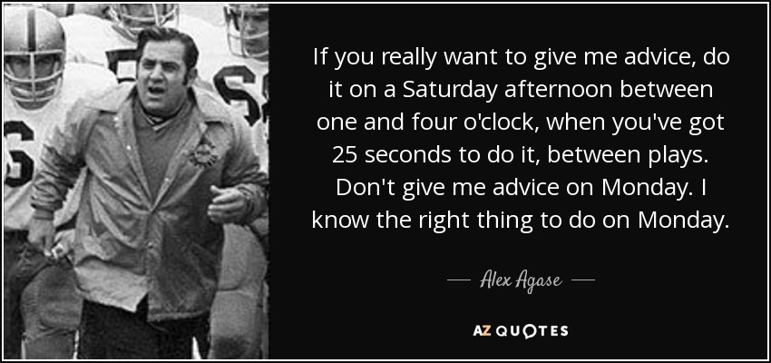 If you really want to give me advice, do it on a Saturday afternoon between one and four o'clock, when you've got 25 seconds to do it, between plays. Don't give me advice on Monday. I know the right thing to do on Monday. - Alex Agase