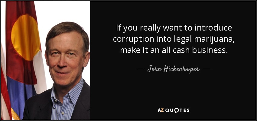 If you really want to introduce corruption into legal marijuana, make it an all cash business. - John Hickenlooper