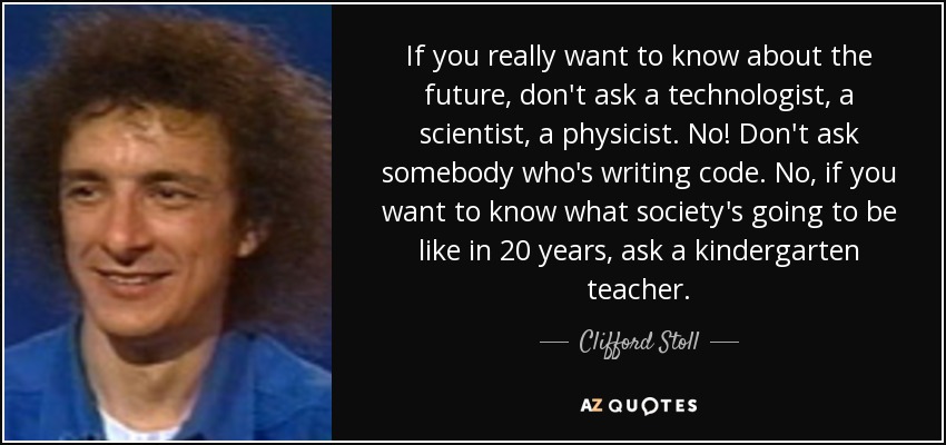 If you really want to know about the future, don't ask a technologist, a scientist, a physicist. No! Don't ask somebody who's writing code. No, if you want to know what society's going to be like in 20 years, ask a kindergarten teacher. - Clifford Stoll