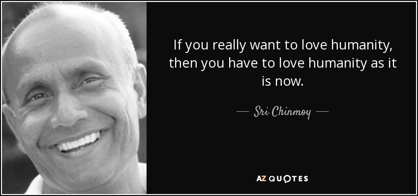 If you really want to love humanity, then you have to love humanity as it is now. - Sri Chinmoy