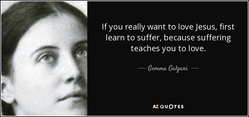 If you really want to love Jesus, first learn to suffer, because suffering teaches you to love. - Gemma Galgani