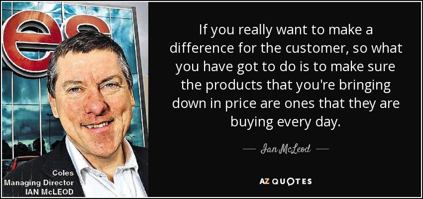 If you really want to make a difference for the customer, so what you have got to do is to make sure the products that you're bringing down in price are ones that they are buying every day. - Ian McLeod
