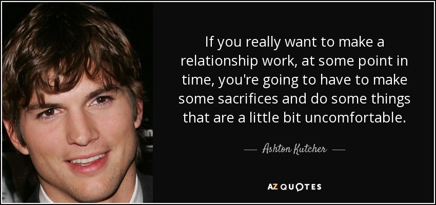 If you really want to make a relationship work, at some point in time, you're going to have to make some sacrifices and do some things that are a little bit uncomfortable. - Ashton Kutcher