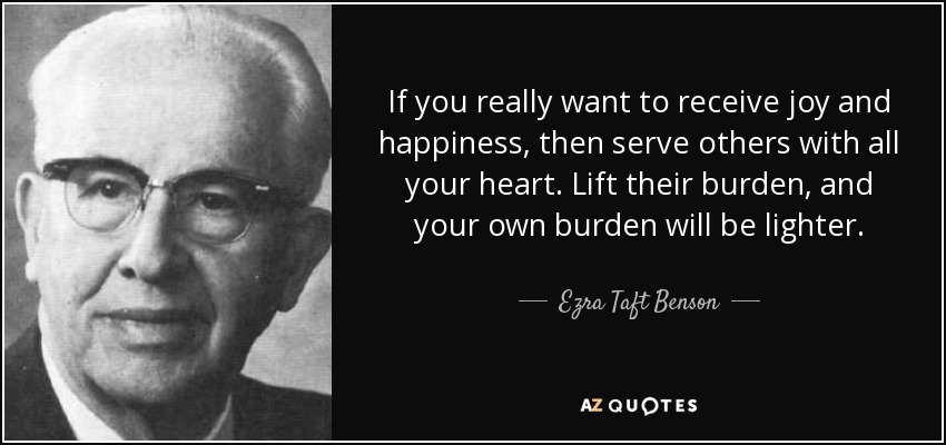 If you really want to receive joy and happiness, then serve others with all your heart. Lift their burden, and your own burden will be lighter. - Ezra Taft Benson