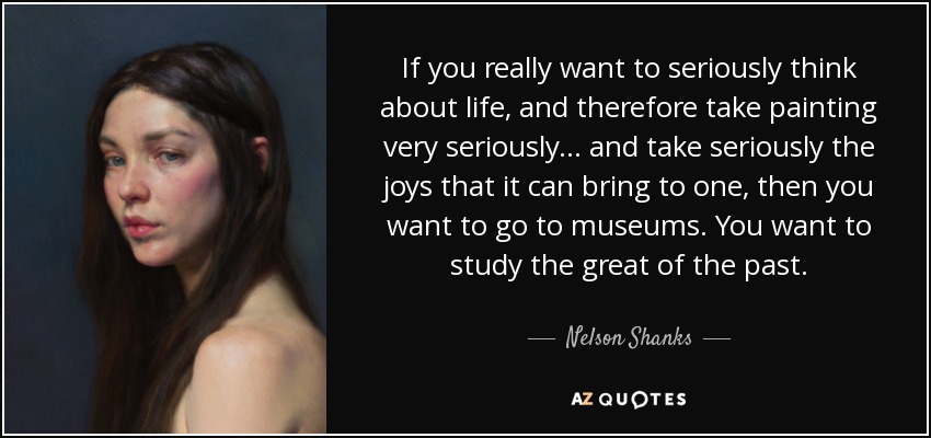If you really want to seriously think about life, and therefore take painting very seriously... and take seriously the joys that it can bring to one, then you want to go to museums. You want to study the great of the past. - Nelson Shanks