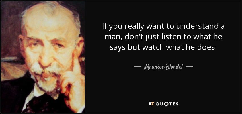 If you really want to understand a man, don't just listen to what he says but watch what he does. - Maurice Blondel