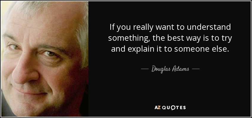 If you really want to understand something, the best way is to try and explain it to someone else. - Douglas Adams