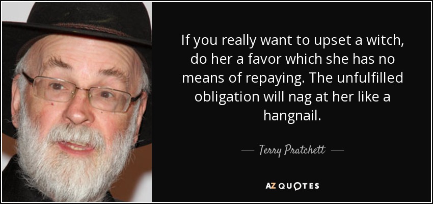 If you really want to upset a witch, do her a favor which she has no means of repaying. The unfulfilled obligation will nag at her like a hangnail. - Terry Pratchett