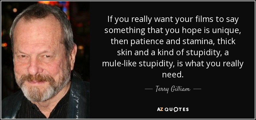 If you really want your films to say something that you hope is unique, then patience and stamina, thick skin and a kind of stupidity, a mule-like stupidity, is what you really need. - Terry Gilliam