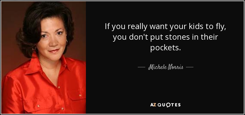 If you really want your kids to fly, you don't put stones in their pockets. - Michele Norris