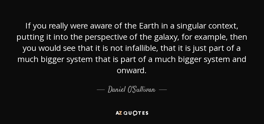 If you really were aware of the Earth in a singular context, putting it into the perspective of the galaxy, for example, then you would see that it is not infallible, that it is just part of a much bigger system that is part of a much bigger system and onward. - Daniel O'Sullivan