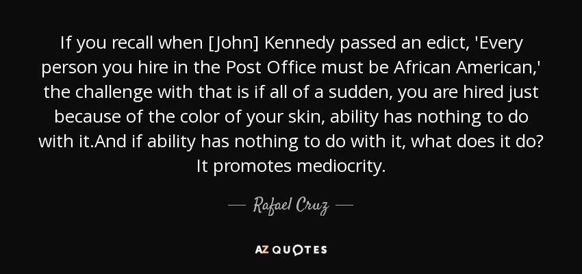 If you recall when [John] Kennedy passed an edict, 'Every person you hire in the Post Office must be African American,' the challenge with that is if all of a sudden, you are hired just because of the color of your skin, ability has nothing to do with it.And if ability has nothing to do with it, what does it do? It promotes mediocrity. - Rafael Cruz