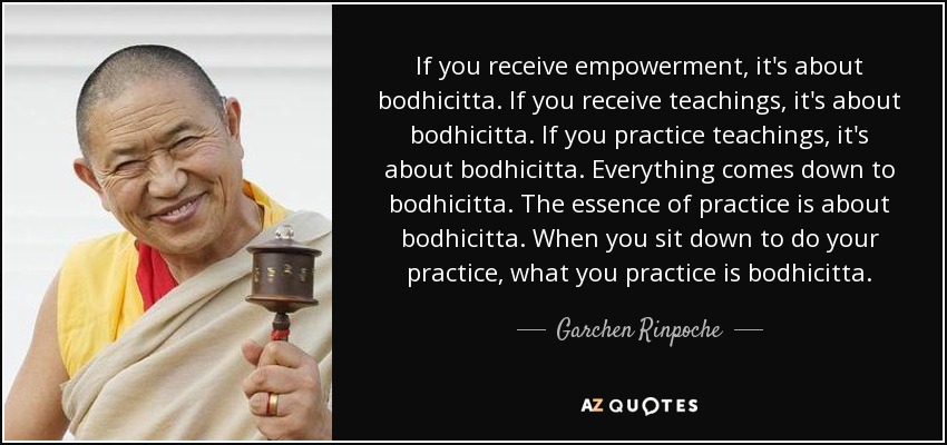 If you receive empowerment, it's about bodhicitta. If you receive teachings, it's about bodhicitta. If you practice teachings, it's about bodhicitta. Everything comes down to bodhicitta. The essence of practice is about bodhicitta. When you sit down to do your practice, what you practice is bodhicitta. - Garchen Rinpoche