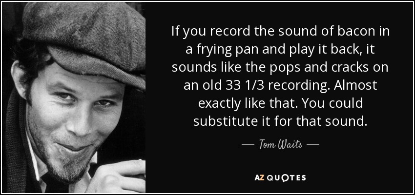 If you record the sound of bacon in a frying pan and play it back, it sounds like the pops and cracks on an old 33 1/3 recording. Almost exactly like that. You could substitute it for that sound. - Tom Waits