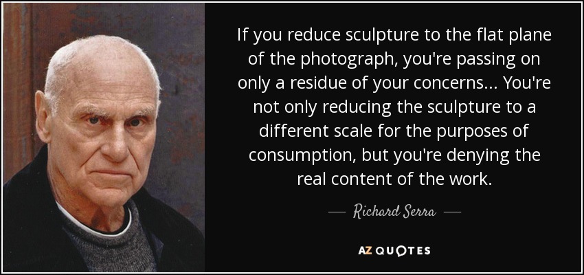 If you reduce sculpture to the flat plane of the photograph, you're passing on only a residue of your concerns... You're not only reducing the sculpture to a different scale for the purposes of consumption, but you're denying the real content of the work. - Richard Serra