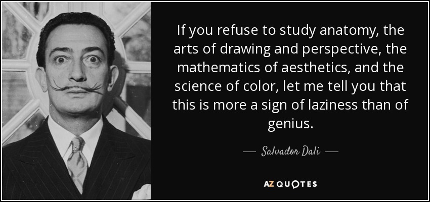 If you refuse to study anatomy, the arts of drawing and perspective, the mathematics of aesthetics, and the science of color, let me tell you that this is more a sign of laziness than of genius. - Salvador Dali