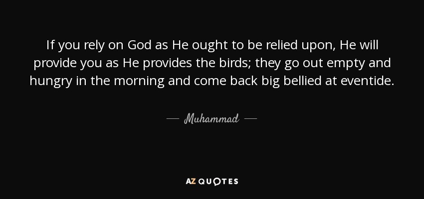 If you rely on God as He ought to be relied upon, He will provide you as He provides the birds; they go out empty and hungry in the morning and come back big bellied at eventide. - Muhammad