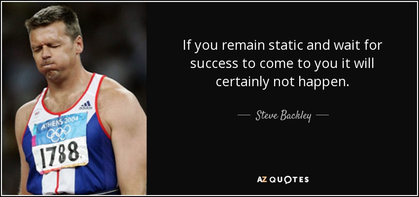 If you remain static and wait for success to come to you it will certainly not happen. - Steve Backley