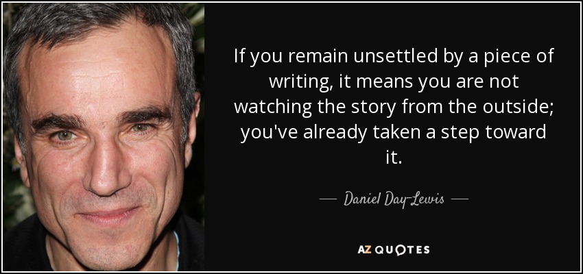 If you remain unsettled by a piece of writing, it means you are not watching the story from the outside; you've already taken a step toward it. - Daniel Day-Lewis
