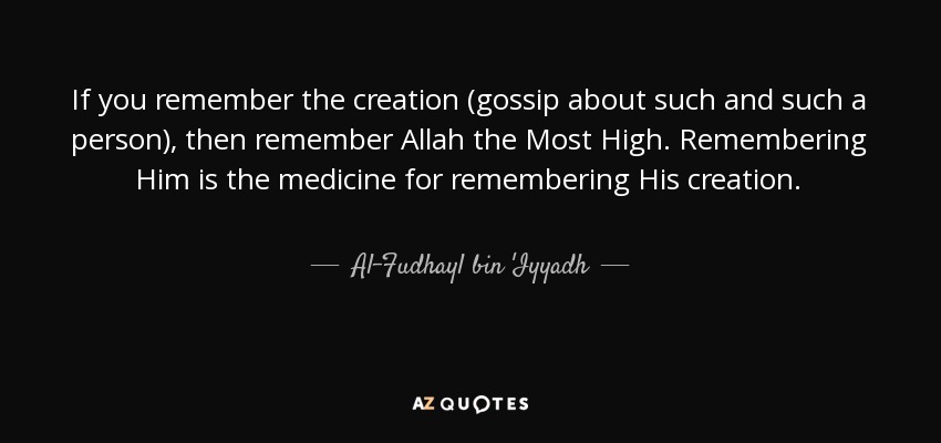 If you remember the creation (gossip about such and such a person), then remember Allah the Most High. Remembering Him is the medicine for remembering His creation. - Al-Fudhayl bin 'Iyyadh
