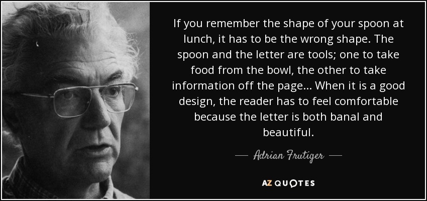 If you remember the shape of your spoon at lunch, it has to be the wrong shape. The spoon and the letter are tools; one to take food from the bowl, the other to take information off the page... When it is a good design, the reader has to feel comfortable because the letter is both banal and beautiful. - Adrian Frutiger