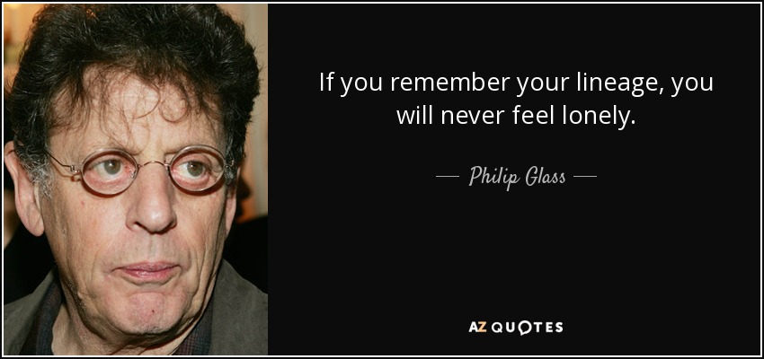 If you remember your lineage, you will never feel lonely. - Philip Glass