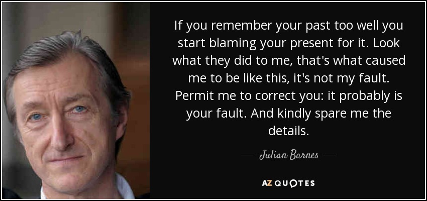 If you remember your past too well you start blaming your present for it. Look what they did to me, that's what caused me to be like this, it's not my fault. Permit me to correct you: it probably is your fault. And kindly spare me the details. - Julian Barnes