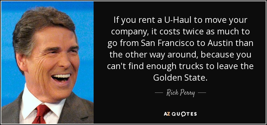 If you rent a U-Haul to move your company, it costs twice as much to go from San Francisco to Austin than the other way around, because you can't find enough trucks to leave the Golden State. - Rick Perry