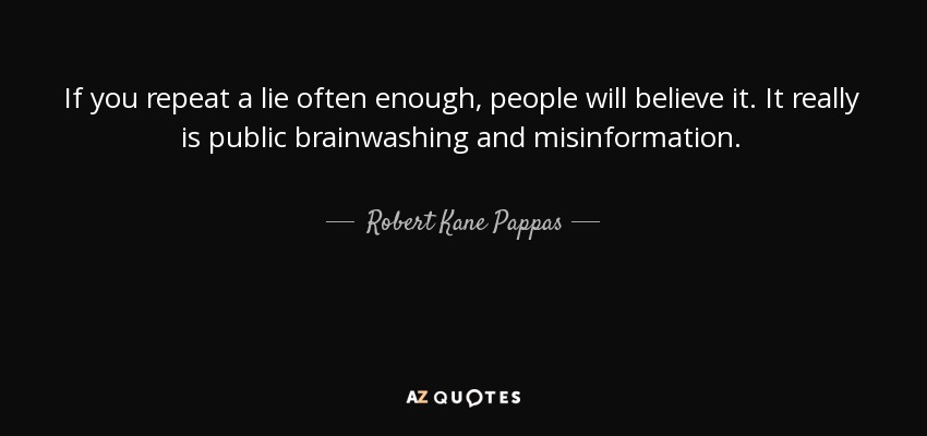 If you repeat a lie often enough, people will believe it. It really is public brainwashing and misinformation. - Robert Kane Pappas