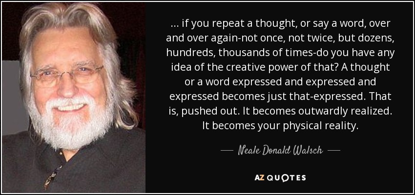 ... if you repeat a thought, or say a word, over and over again-not once, not twice, but dozens, hundreds, thousands of times-do you have any idea of the creative power of that? A thought or a word expressed and expressed and expressed becomes just that-expressed. That is, pushed out. It becomes outwardly realized. It becomes your physical reality. - Neale Donald Walsch