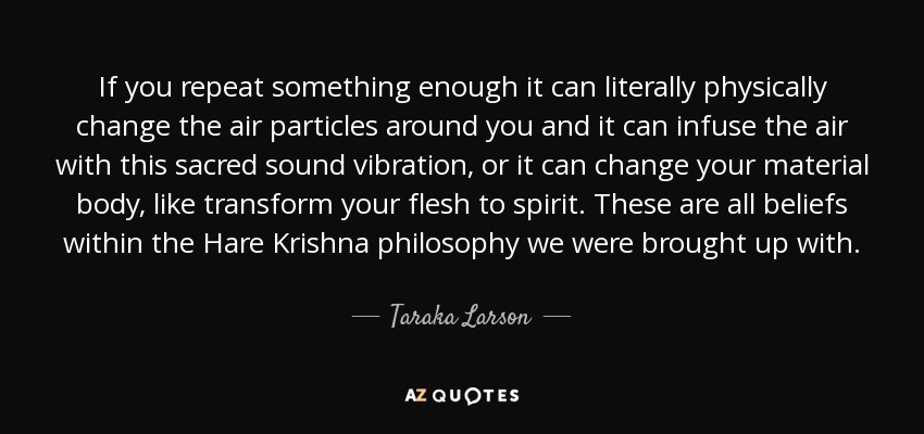 If you repeat something enough it can literally physically change the air particles around you and it can infuse the air with this sacred sound vibration, or it can change your material body, like transform your flesh to spirit. These are all beliefs within the Hare Krishna philosophy we were brought up with. - Taraka Larson