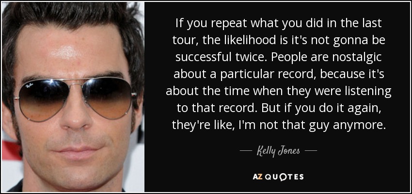 If you repeat what you did in the last tour, the likelihood is it's not gonna be successful twice. People are nostalgic about a particular record, because it's about the time when they were listening to that record. But if you do it again, they're like, I'm not that guy anymore. - Kelly Jones