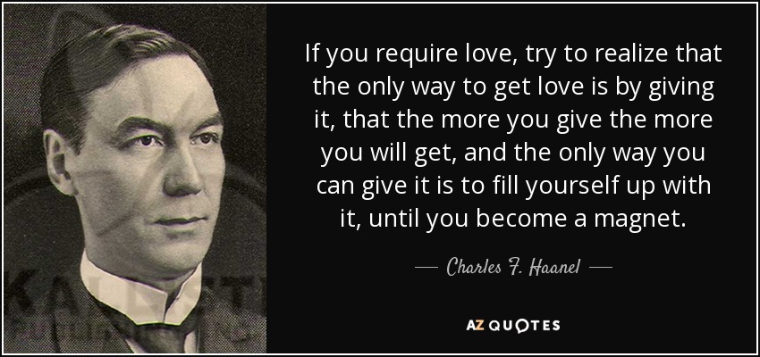 If you require love, try to realize that the only way to get love is by giving it, that the more you give the more you will get, and the only way you can give it is to fill yourself up with it, until you become a magnet. - Charles F. Haanel