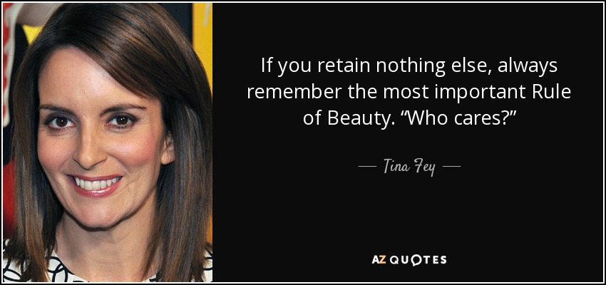 If you retain nothing else, always remember the most important Rule of Beauty. “Who cares?” - Tina Fey
