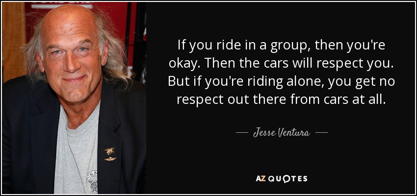 If you ride in a group, then you're okay. Then the cars will respect you. But if you're riding alone, you get no respect out there from cars at all. - Jesse Ventura