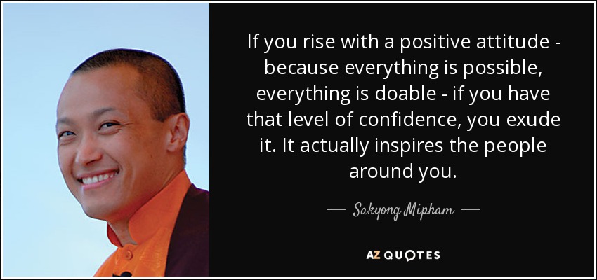 If you rise with a positive attitude - because everything is possible, everything is doable - if you have that level of confidence, you exude it. It actually inspires the people around you. - Sakyong Mipham