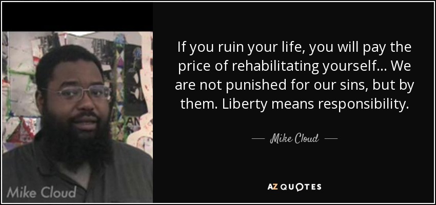 If you ruin your life, you will pay the price of rehabilitating yourself ... We are not punished for our sins, but by them. Liberty means responsibility. - Mike Cloud